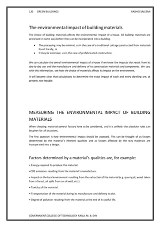 133 GREEN BUILDINGS RASHID SALEEMI
GOVERNMENT COLLEGE OF TECHNOLOGY RASUL M. B. DIN
The environmentalimpact of buildingmaterials
The choice of building materials affects the environmental impact of a house. All building materials are
processed in some way before they can be incorporated into a building.
 The processing may be minimal, as in the case of a traditional cottageconstructed from materials
found locally, or
 It may be extensive, as in the case of prefabricated construction.
We can calculate the overall environmental impact of a house if we know the impacts that result from its
day-to-day use and the manufacture and delivery of its construction materials and components. We can,
with this information, see how the choice of materials affects its impact on the environment.
It will become clear that calculations to determine the exact impact of each and every dwelling are, at
present, not feasible.
MEASURING THE ENVIRONMENTAL IMPACT OF BUILDING
MATERIALS
When choosing materials several factors have to be considered, and it is unlikely that absolute rules can
be given for all situations.
The first question is how environmental impact should be assessed. This can be thought of as factors
determined by the material’s inherent qualities and as factors affected by the way materials are
incorporated into a design.
Factors determined by a material’s qualities are, for example:
• Energy required to produce the material.
•CO2 emissions resulting from the material’s manufacture.
• Impact on thelocal environment resulting from the extractionof thematerial(e.g. quarry pit, wood taken
from a forest, oil spills from an oil well, etc.)
• Toxicity of the material.
• Transportation of the material during its manufacture and delivery to site.
• Degreeof pollution resulting from the materialat the end of its useful life.
 