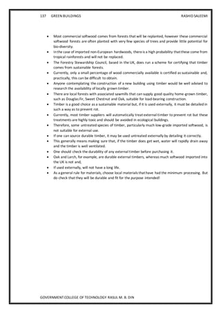 137 GREEN BUILDINGS RASHID SALEEMI
GOVERNMENT COLLEGE OF TECHNOLOGY RASUL M. B. DIN
 Most commercial softwood comes from forests that will be replanted, however these commercial
softwood forests are often planted with very few species of trees and provide little potential for
bio-diversity.
 Inthe case of imported non-European hardwoods, thereis a high probability that these come from
tropical rainforests and will not be replaced.
 The Forestry Stewardship Council, based in the UK, does run a scheme for certifying that timber
comes from sustainable forests.
 Currently, only a small percentage of wood commercially available is certified as sustainable and,
practically, this can be difficult to obtain.
 Anyone contemplating the construction of a new building using timber would be well advised to
research the availability of locally grown timber.
 There are local forests with associated sawmills that can supply good quality home-grown timber,
such as Douglas Fir, Sweet Chestnut and Oak, suitable for load-bearing construction.
 Timber is a good choice as a sustainable material but, if it is used externally, it must be detailed in
such a way as to prevent rot.
 Currently, most timber suppliers will automatically treat external timber to prevent rot but these
treatments are highly toxic and should be avoided in ecological buildings.
 Therefore, some untreated species of timber, particularly much low-grade imported softwood, is
not suitable for external use.
 If one can source durable timber, it may be used untreated externally by detailing it correctly.
 This generally means making sure that, if the timber does get wet, water will rapidly drain away
and the timber is well ventilated.
 One should check the durability of any external timber before purchasing it.
 Oak and Larch, for example, are durable external timbers, whereas much softwood imported into
the UK is not and,
 If used externally, will not have a long life.
 As a general rule for materials, choose local materials that have had the minimum processing. But
do check that they will be durable and fit for the purpose intended!
 