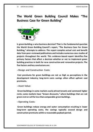 15 GREEN BUILDINGS RASHID SALEEMI
GOVERNMENT COLLEGE OF TECHNOLOGY RASUL M. B. DIN
The World Green Building Council Makes “The
Business Case for Green Building”
Is greenbuilding a wise business decision? That is the fundamental question
the World Green Building Council’s report, “The Business Case For Green
Building,” attempts to address. The report compiles actual cost and benefit
data from peer-reviewedpublications and includes numerous case studies of
projects throughout the world. This evidence-based report identifies five
primary factors that affect a decision whether or not to implement green
building practices in both for new constructionand renovationprojects. The
five factors and key conclusions are:
• Design and Construction Costs:
Cost premiums for green buildings are not as high as perceptions in the
development industry; long-term costs savings often offset upfront cost
premiums.
• Asset Value:
Greenbuildings in some markets easily attract tenants and command higher
rents; some markets have “brown discounts,” where buildings that are not
greenrent or sell for less thancomparable greenbuildings.
• Operating Costs:
Green buildings reduce energy and water consumption resulting in lower
long-term operating costs; the savings typically exceed design and
constructionpremiums withinareasonable payback period.
 