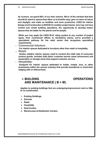 20 GREEN BUILDINGS RASHID SALEEMI
GOVERNMENT COLLEGE OF TECHNOLOGY RASUL M. B. DIN
As humans, we spend 90% of our time indoors. We’re of the mindset that time
should be spent in spaces that allow us to breathe easy, give us views of nature
and daylight, and make us healthier and more productive. LEED for Interior
Design and Construction (LEED ID+C) enables project teams, who may not have
control over whole building operations, the opportunity to develop indoor
spaces that are better for the planet and for people.
While you may apply the LEED ID+C rating system to any number of project
types, from commercial offices to standalone stores, we’ve provided a
specialized pathway for the retail sector that recognizes specialized
requirements.
 Commercial Interiors:
For interior spaces dedicated to functions other than retail or hospitality.
 Retail:
Guides retailers interior spaces used to conduct the retail sale of consumer
product goods. Includes both direct customer service areas (showroom) and
preparation or storage areas that support customer service.
 Hospitality:
Designed for interior spaces dedicated to hotels, motels, inns, or other
businesses within the service industry that provide transitional or short-term
lodging with or without food.
 BUILDING OPERATIONS
AND MAINTENANCE ( B + M)
Applies to existing buildings that are undergoing improvement work or little
to no construction.
1. Existing Buildings
2. Schools
3. Retail
4. Hospitality
5. Data Centers
6. Warehouses & Distribution Centers
 