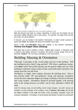 37 GREEN BUILDINGS RASHID SALEEMI
GOVERNMENT COLLEGE OF TECHNOLOGY RASUL M. B. DIN
The northern hemisphere is highlighted in yellow. The southern hemisphere is white.
Note that because the Earth is a sphere, depending on where you are located, the sun
will interact slightly differently than in other places. For example, the angle of the summer
and winter sun will be different.
If, however, you are located in the Southern Hemisphere, in order to build a passive or
active solar home, the building will need to be oriented to the north.
Here’s a little more information about solar building in the southern hemisphere.
Vertical and Angled Glass (Glazing)
Most glass that is used in building is vertical. Angled glass, however, is frequently used
in passive solar design because it increases the amount of solar energy that can be
absorbed. Caution! This can cause overheating in the summertime.
Building Massing & Orientation
"Massing" is deciding on the overall shape and size of the building. Will
the building be tall or short? Long and thin? Will it have significant cutouts,
or be more solid? Successful massing uses the general shape and size of the
building to minimize energy loads as much as possible and to maximize free
energy from the sun and wind.
Orientation is simply what compass direction the building faces. Does it
face directly south? 80° east-northeast? Along with massing, orientation
can be the most important stepin providing a building with passive thermal
and visual comfort. Orientation should be decided together with massing
early in the design process, as neither can be truly optimized without the
other.
Aside for reducing energy use and enabling passive design strategies, successful massing and
orientation can take advantage of site conditions, such as rainwater harvesting, and can help
the building contribute to the health and vitality of the surrounding ecological, social, and
economic communities. For instance, it can be massed and oriented to connect its social spaces
 