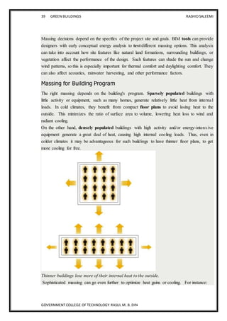 39 GREEN BUILDINGS RASHID SALEEMI
GOVERNMENT COLLEGE OF TECHNOLOGY RASUL M. B. DIN
Massing decisions depend on the specifics of the project site and goals. BIM tools can provide
designers with early conceptual energy analysis to test different massing options. This analysis
can take into account how site features like natural land formations, surrounding buildings, or
vegetation affect the performance of the design. Such features can shade the sun and change
wind patterns, so this is especially important for thermal comfort and daylighting comfort. They
can also affect acoustics, rainwater harvesting, and other performance factors.
Massing for Building Program
The right massing depends on the building's program. Sparsely populated buildings with
little activity or equipment, such as many homes, generate relatively little heat from internal
loads. In cold climates, they benefit from compact floor plans to avoid losing heat to the
outside. This minimizes the ratio of surface area to volume, lowering heat loss to wind and
radiant cooling.
On the other hand, densely populated buildings with high activity and/or energy-intensive
equipment generate a great deal of heat, causing high internal cooling loads. Thus, even in
colder climates it may be advantageous for such buildings to have thinner floor plans, to get
more cooling for free.
Thinner buildings lose more of their internal heat to the outside.
Sophisticated massing can go even further to optimize heat gains or cooling. For instance:
 