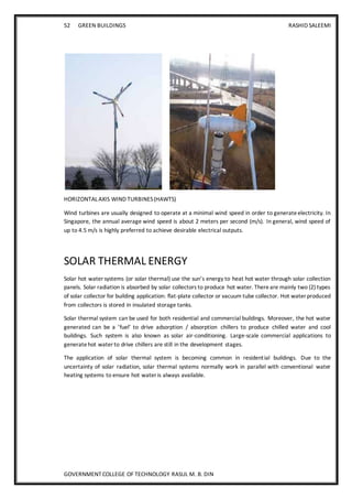 52 GREEN BUILDINGS RASHID SALEEMI
GOVERNMENT COLLEGE OF TECHNOLOGY RASUL M. B. DIN
HORIZONTAL AXIS WIND TURBINES(HAWTS)
Wind turbines are usually designed to operate at a minimal wind speed in order to generateelectricity. In
Singapore, the annual average wind speed is about 2 meters per second (m/s). In general, wind speed of
up to 4.5 m/s is highly preferred to achieve desirable electrical outputs.
SOLAR THERMAL ENERGY
Solar hot water systems (or solar thermal) use the sun’s energy to heat hot water through solar collection
panels. Solar radiation is absorbed by solar collectors to produce hot water. Thereare mainly two (2) types
of solar collector for building application: flat-plate collector or vacuum tube collector. Hot water produced
from collectors is stored in insulated storage tanks.
Solar thermal system can be used for both residential and commercial buildings. Moreover, the hot water
generated can be a ’fuel’ to drive adsorption / absorption chillers to produce chilled water and cool
buildings. Such system is also known as solar air-conditioning. Large-scale commercial applications to
generatehot water to drive chillers are still in the development stages.
The application of solar thermal system is becoming common in residential buildings. Due to the
uncertainty of solar radiation, solar thermal systems normally work in parallel with conventional water
heating systems to ensure hot water is always available.
 