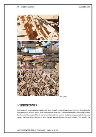 55 GREEN BUILDINGS RASHID SALEEMI
GOVERNMENT COLLEGE OF TECHNOLOGY RASUL M. B. DIN
BIO MASS
HYDROPOWER
Hydropower is generated when rapid water flows through a turbine to generateelectricity. A good site for
hydroelectricity facilities should have adequate river flow and a sufficient head (vertical distance traveled
by the water) to enable efficient momentum to rotate the turbine. Hydroelectric power plants normally
require the construction of a dam to store the river water and createthis vertical height. This provides the
 