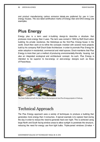86 GREEN BUILDINGS RASHID SALEEMI
GOVERNMENT COLLEGE OF TECHNOLOGY RASUL M. B. DIN
and product manufacturing carbon emission labels are preferred for use in Low-
energy houses. The eco label certification marks of Energy Star and EKO energy are
examples.
Plus Energy
Energy plus is a term used in building design to describe a structure that
produces more energy than it uses. The term was coined in 1994 by Rolf Disch when
building his private residence, the Heliotrope as the first Plus Energy house in the
world. Disch then went on to refine the concepts involved with several more projects
built by his company Rolf Disch Solar Architecture in order to promote Plus Energy for
wider adoption in residential, commercial and retail spaces. Disch maintains that Plus
Energy is more than just a method of producing environmentally-friendly housing, but
also an integrated ecological and architectural concept. As such, Plus Energy is
intended to be superior to low-energy or zero-energy designs such as those
of Passivhaus.
The Solar Settlement with the Sun Ship in the background:two Plus Energy projects in Freiburg.
Technical Approach
The Plus Energy approach uses a variety of techniques to produce a building that
generates more energy than it consumes. A typical example is to capture heat during
the day in order to reduce the need to generate heat over night. This is achieved using
large North and South facing window areas to allow sunlight to penetrate the structure,
reducing the need for energy use from light bulbs. Triple-paned windows (U-value =
 