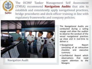 The OCIMF Tanker Management Self Assessment
(TMSA) recommend Navigation Audits that aim to
establish and consistently apply navigational practices,
bridge procedures and deck-officer training in line with
regulatory frameworks and company policies.
Navigation Audit
The Navigational Audits are
conducted during a sailing
voyage and allow the auditor
to observe the conduct of the
vessel navigational practices
up close and in real-time to
deliver a:
• Navigational Report
consisting of an exhaustive
checklist and executive
summary
• Confidential Report which
observations that need
urgent attention to the
Mangers
 