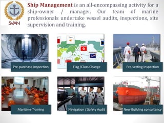 Ship Management is an all-encompassing activity for a
ship-owner / manager. Our team of marine
professionals undertake vessel audits, inspections, site
supervision and training.
Pre-purchase inspection Flag /Class Change Pre-vetting Inspection
Maritime Training Navigation / Safety Audit New Building consultancy
 