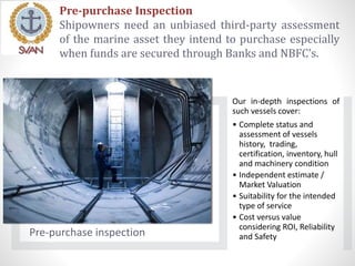 Pre-purchase Inspection
Shipowners need an unbiased third-party assessment
of the marine asset they intend to purchase especially
when funds are secured through Banks and NBFC’s.
Pre-purchase inspection
Our in-depth inspections of
such vessels cover:
• Complete status and
assessment of vessels
history, trading,
certification, inventory, hull
and machinery condition
• Independent estimate /
Market Valuation
• Suitability for the intended
type of service
• Cost versus value
considering ROI, Reliability
and Safety
 