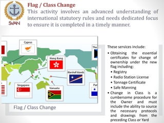 Flag / Class Change
This activity involves an advanced understanding of
international statutory rules and needs dedicated focus
to ensure it is completed in a timely manner.
Flag / Class Change
These services include:
• Obtaining the essential
certificates for change of
ownership under the new
flag including:
• Registry
• Radio Station License
• Tonnage Certificate
• Safe Manning
• Change in Class is a
cumbersome procedure for
the Owner and must
include the ability to source
the necessary protocols
and drawings from the
preceding Class or Yard
 