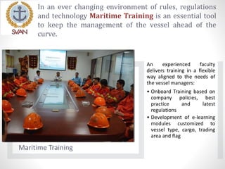 In an ever changing environment of rules, regulations
and technology Maritime Training is an essential tool
to keep the management of the vessel ahead of the
curve.
Maritime Training
An experienced faculty
delivers training in a flexible
way aligned to the needs of
the vessel managers:
• Onboard Training based on
company policies, best
practice and latest
regulations
• Development of e-learning
modules customized to
vessel type, cargo, trading
area and flag
 