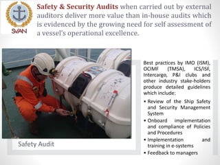 Safety & Security Audits when carried out by external
auditors deliver more value than in-house audits which
is evidenced by the growing need for self assessment of
a vessel’s operational excellence.
Safety Audit
Best practices by IMO (ISM),
OCIMF (TMSA), ICS/ISF,
Intercargo, P&I clubs and
other industry stake-holders
produce detailed guidelines
which include:
• Review of the Ship Safety
and Security Management
System
• Onboard implementation
and compliance of Policies
and Procedures
• Implementation and
training in e-systems
• Feedback to managers
 