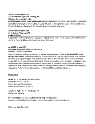 January 2009 to April 2009
TAC Worldwide, Plymouth Meeting, PA
Shipping Clerk, Cranberry, PA
Generated and Printed Sales, Work Orders and Packing List Utilizing Peach Tree Software. Picked and
Packed Parts for Shipments to Customers using UPS, Fed Ex & Freight Forwarders. Processed Internal,
Shipping & Customs Documents for Domestic and International Shipments.
January 2008 to April 2008
JH Technical, Pittsburgh, PA
Packer / Shipper
Responsible for shipping company products using UPS World ship, Federal Express, DHL and Preferred
Carrier's. Picked and Packed orders for customer deliveries.
June 2003 to May 2007
Calgon Carbon Corporation, Pittsburgh, PA
Shipping Logistics Coordinator
Managed all aspects of outgoing freight to ensure on-time delivery. Daily utilization of SAP for all
related transactions to corporate inventory. Responsible for picking, packaging, carrier selection and
shipment tracking for all spare parts and equipment orders. Accurately kit material for sales orders.
Responsible for arranging and coordinating all shipments, including carrier selection, package pick-up,
loading assisting as needed with placement and securing of shipments. Responsible for generating
appropriate transportation documents to ensure adherence to all domestic and international shipping
regulations. Perform shipping transactions in UPS World Ship and Federal Express.
EDUCATION:
University of Pittsburgh - Pittsburgh, PA
Credits Attained – 2 Years +
Major: Business Administration
Minor: Administration of Justice
Allegheny High School – Pittsburgh, PA
High school Diploma
Information Science issued by Bidwell Training – Pittsburgh, PA
Received a certification of information science. Completion of computer courses.
Reference Upon Request
 