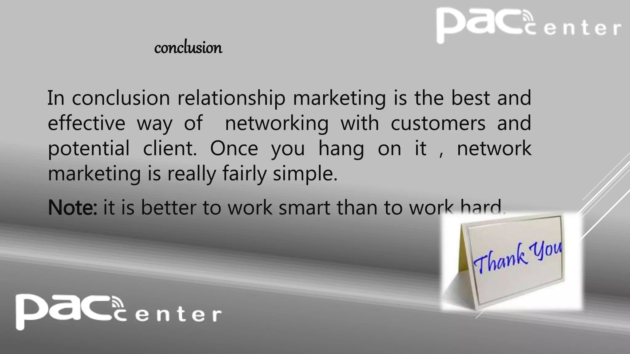 conclusion
In conclusion relationship marketing is the best and
effective way of networking with customers and
potential client. Once you hang on it , network
marketing is really fairly simple.
Note: it is better to work smart than to work hard.
 