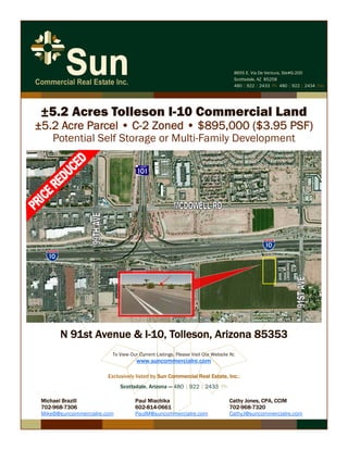 N 91st Avenue & I-10, Tolleson, Arizona 85353
Exclusively listed by Sun Commercial Real Estate, Inc.:
Scottsdale, Arizona — 480 | 922 | 2433 Ph 
Michael Brazill Paul Miachika Cathy Jones, CPA, CCIM
702-968-7306 602-814-0661 702-968-7320
MikeB@suncommercialre.com PaulM@suncommercialre.com CathyJ@suncommercialre.com
To View Our Current Listings, Please Visit Our Website At:
www.suncommercialre.com
8655 E. Via De Ventura, Ste#G-200
Scottsdale, AZ 85258
480 | 922 | 2433 Ph 480 | 922 | 2434 Fax
±5.2 Acres Tolleson I-10 Commercial Land
±5.2 Acre Parcel • C-2 Zoned • $895,000 ($3.95 PSF)
Potential Self Storage or Multi-Family Development
 
