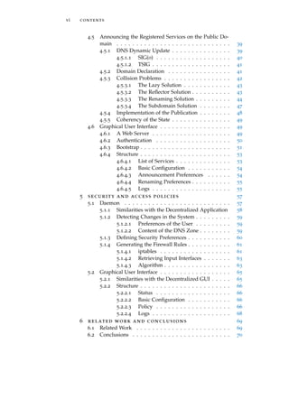 vi contents
4.5 Announcing the Registered Services on the Public Do-
main . . . . . . . . . . . . . . . . . . . . . . . . . . . . . 39
4.5.1 DNS Dynamic Update . . . . . . . . . . . . . . . 39
4.5.1.1 SIG(0) . . . . . . . . . . . . . . . . . . . 40
4.5.1.2 TSIG . . . . . . . . . . . . . . . . . . . . 41
4.5.2 Domain Declaration . . . . . . . . . . . . . . . . 41
4.5.3 Collision Problems . . . . . . . . . . . . . . . . . 42
4.5.3.1 The Lazy Solution . . . . . . . . . . . . 43
4.5.3.2 The Reﬂector Solution . . . . . . . . . . 43
4.5.3.3 The Renaming Solution . . . . . . . . . 44
4.5.3.4 The Subdomain Solution . . . . . . . . 47
4.5.4 Implementation of the Publication . . . . . . . . 48
4.5.5 Coherency of the State . . . . . . . . . . . . . . . 49
4.6 Graphical User Interface . . . . . . . . . . . . . . . . . . 49
4.6.1 A Web Server . . . . . . . . . . . . . . . . . . . . 49
4.6.2 Authentication . . . . . . . . . . . . . . . . . . . 50
4.6.3 Bootstrap . . . . . . . . . . . . . . . . . . . . . . . 51
4.6.4 Structure . . . . . . . . . . . . . . . . . . . . . . . 53
4.6.4.1 List of Services . . . . . . . . . . . . . . 53
4.6.4.2 Basic Conﬁguration . . . . . . . . . . . 54
4.6.4.3 Announcement Preferences . . . . . . 54
4.6.4.4 Renaming Preferences . . . . . . . . . . 55
4.6.4.5 Logs . . . . . . . . . . . . . . . . . . . . 55
5 security and access policies 57
5.1 Daemon . . . . . . . . . . . . . . . . . . . . . . . . . . . 57
5.1.1 Similarities with the Decentralized Application 58
5.1.2 Detecting Changes in the System . . . . . . . . . 59
5.1.2.1 Preferences of the User . . . . . . . . . 59
5.1.2.2 Content of the DNS Zone . . . . . . . . 59
5.1.3 Deﬁning Security Preferences . . . . . . . . . . . 60
5.1.4 Generating the Firewall Rules . . . . . . . . . . . 61
5.1.4.1 iptables . . . . . . . . . . . . . . . . . . 61
5.1.4.2 Retrieving Input Interfaces . . . . . . . 63
5.1.4.3 Algorithm . . . . . . . . . . . . . . . . . 63
5.2 Graphical User Interface . . . . . . . . . . . . . . . . . . 65
5.2.1 Similarities with the Decentralized GUI . . . . . 65
5.2.2 Structure . . . . . . . . . . . . . . . . . . . . . . . 66
5.2.2.1 Status . . . . . . . . . . . . . . . . . . . 66
5.2.2.2 Basic Conﬁguration . . . . . . . . . . . 66
5.2.2.3 Policy . . . . . . . . . . . . . . . . . . . 66
5.2.2.4 Logs . . . . . . . . . . . . . . . . . . . . 68
6 related work and conclusions 69
6.1 Related Work . . . . . . . . . . . . . . . . . . . . . . . . 69
6.2 Conclusions . . . . . . . . . . . . . . . . . . . . . . . . . 70
 