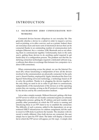 1I N T R O D U C T I O N
1.1 background: zero configuration net-
working
Connected devices become ubiquitous in our everyday life. One
generally attaches a device to a subnet in order to request a service,
such as printing, or to offer a service, such as a printer. Indeed, there
are nowadays more and more sorts of electronical devices that can be
connected thanks to an outstanding number of communication tech-
nologies (Ethernet, 802.11 wireless, USB, Bluetooth and so on) allow-
ing them to communicate together. Unfortunately, back in the early
2000’s, getting those devices to do anything useful required to get
hands dirty in a conﬁguration process. The problem was that the un-
derlying connection technologies required a dedicated software (e.g.,
a software that allows to exchange ﬁles between two computers via a
direct USB connection).
When communicating across the planet, we use the Internet Pro-
tocol (IP), whose functioning is independent of how all the devices
involved in the communication are physically connected. In the early
2000’s, Stuart Cheshire, employed by Apple, introduced the Zero Con-
ﬁgured Networking (Zeroconf) technology, a technology based on IP
to solve the problem. Thanks to it, plugging the devices together is
the only thing we need to do in order to get them to communicate,
independently of the manufacturer of the devices or of the operating
system they are running, as long as the IP protocol is supported both
by the devices and by the communication medium.
Let us take a simple example. Without Zeroconf, getting a ﬁle from
an FTP server to which we are locally connected requires an unhandy
conﬁguration process: getting the IP address and port number (and
possibly other parameters) on which the FTP server is running and
introducing these in an FTP client to try to establish the connection.
The difﬁculty of such a process, added to the dependency on an op-
erational DHCP infrastructure for address assignment, led the users
to resort to USB sticks to perform the transfer. The situation with Ze-
roconf is totally different. Once both devices are connected, the user
simply has to open his FTP client. The latter will display a Zeroconf
list in which the FTP server will appear, just like magic. A simple click
1
 