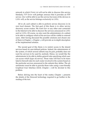 1.2 thesis motivation and outline 3
network in which Printer is) will not be able to discover this service.
Similarly, FTP Server will perhaps annouce that it provides an FTP
service. User will be able to see this service but none of the devices in
LAN1 will, as the service belongs exclusively to LAN2.
All in all, each subnet is able to perform service discovery in its
own local domain. The ﬁrst goal of this thesis is to allow service
discovery across routers. We want User or any other user connected
to the Internet to be able to discover the services announced in LAN1
and/or LAN2. Of course, we also want the administrator of a subnet
to be able to conﬁgure which of his services will be visible to external
users. After having discussed the possible solutions and chosen one
of them in Chapter 3, Chapter 4 will provide an in-depth description
of the implemented solution.
The second goal of this thesis is to restrict access to the shared
services based on user-deﬁned policies. Indeed, the administrator of
the system, of which several subnets may be part, probably does not
want his services to be used by anybody. Hence, we would like the
administrator to be able to deﬁne general rules specifying which user
can access which (type of) service. Those rules will have to be trans-
lated in ﬁrewall rules for each router involved in the system based on
the particular services announced in the subnets they deﬁne. The ad-
ministrator must be able to provide those rules using a user-friendly
Graphical User Interface (GUI). Chapter 5 will be devoted to this
problem.
Before delving into the heart of the matter, Chapter 2 presents
the details of the Zeroconf technology required to go further in the
reading of the text.
 
