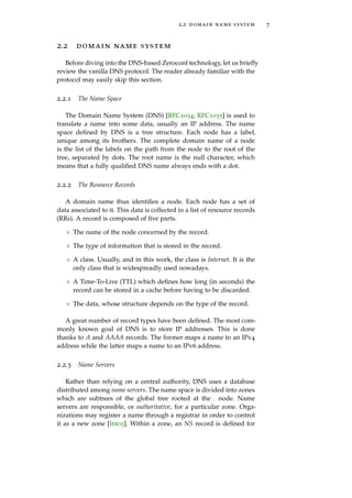 2.2 domain name system 7
2.2 domain name system
Before diving into the DNS-based Zeroconf technology, let us brieﬂy
review the vanilla DNS protocol. The reader already familiar with the
protocol may easily skip this section.
2.2.1 The Name Space
The Domain Name System (DNS) [RFC1034; RFC1035] is used to
translate a name into some data, usually an IP address. The name
space deﬁned by DNS is a tree structure. Each node has a label,
unique among its brothers. The complete domain name of a node
is the list of the labels on the path from the node to the root of the
tree, separated by dots. The root name is the null character, which
means that a fully qualiﬁed DNS name always ends with a dot.
2.2.2 The Resource Records
A domain name thus identiﬁes a node. Each node has a set of
data associated to it. This data is collected in a list of resource records
(RRs). A record is composed of ﬁve parts.
◦ The name of the node concerned by the record.
◦ The type of information that is stored in the record.
◦ A class. Usually, and in this work, the class is Internet. It is the
only class that is widespreadly used nowadays.
◦ A Time-To-Live (TTL) which deﬁnes how long (in seconds) the
record can be stored in a cache before having to be discarded.
◦ The data, whose structure depends on the type of the record.
A great number of record types have been deﬁned. The most com-
monly known goal of DNS is to store IP addresses. This is done
thanks to A and AAAA records. The former maps a name to an IPv4
address while the latter maps a name to an IPv6 address.
2.2.3 Name Servers
Rather than relying on a central authority, DNS uses a database
distributed among name servers. The name space is divided into zones
which are subtrees of the global tree rooted at the . node. Name
servers are responsible, or authoritative, for a particular zone. Orga-
nizations may register a name through a registrar in order to control
it as a new zone [Int03]. Within a zone, an NS record is deﬁned for
 
