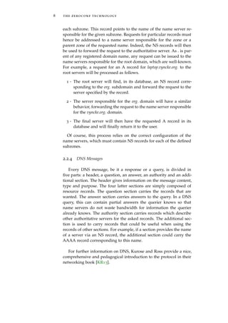 8 the zeroconf technology
each subzone. This record points to the name of the name server re-
sponsible for the given subzone. Requests for particular records must
hence be addressed to a name server responsible for the zone or a
parent zone of the requested name. Indeed, the NS records will then
be used to forward the request to the authoritative server. As . is par-
ent of any registered domain name, any request can be issued to the
name servers responsible for the root domain, which are well-known.
For example, a request for an A record for laptop.vyncke.org. to the
root servers will be processed as follows.
1 - The root server will ﬁnd, in its database, an NS record corre-
sponding to the org. subdomain and forward the request to the
server speciﬁed by the record.
2 - The server responsible for the org. domain will have a similar
behavior, forwarding the request to the name server responsible
for the vyncke.org. domain.
3 - The ﬁnal server will then have the requested A record in its
database and will ﬁnally return it to the user.
Of course, this process relies on the correct conﬁguration of the
name servers, which must contain NS records for each of the deﬁned
subzones.
2.2.4 DNS Messages
Every DNS message, be it a response or a query, is divided in
ﬁve parts: a header, a question, an answer, an authority and an addi-
tional section. The header gives information on the message content,
type and purpose. The four latter sections are simply composed of
resource records. The question section carries the records that are
wanted. The answer section carries answers to the query. In a DNS
query, this can contain partial answers the querier knows so that
name servers do not waste bandwidth for information the querier
already knows. The authority section carries records which describe
other authoritative servers for the asked records. The additional sec-
tion is used to carry records that could be useful when using the
records of other sections. For example, if a section provides the name
of a server via an NS record, the additional section could carry the
AAAA record corresponding to this name.
For further information on DNS, Kurose and Ross provide a nice,
comprehensive and pedagogical introduction to the protocol in their
networking book [KR13].
 