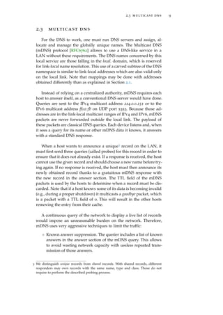 2.3 multicast dns 9
2.3 multicast dns
For the DNS to work, one must run DNS servers and assign, al-
locate and manage the globally unique names. The Multicast DNS
(mDNS) protocol [RFC6762] allows to use a DNS-like service in a
LAN without these requirements. The DNS names concerned by this
local service are those falling in the local. domain, which is reserved
for link-local name resolution. This use of a carved subtree of the DNS
namespace is similar to link-local addresses which are also valid only
on the local link. Note that mappings may be done with addresses
obtained differently than as explained in Section 2.1.
Instead of relying on a centralized authority, mDNS requires each
host to answer itself, as a conventional DNS server would have done.
Queries are sent to the IPv4 multicast address 224.0.0.251 or to the
IPv6 multicast address ff02::fb on UDP port 5353. Because those ad-
dresses are in the link-local multicast ranges of IPv4 and IPv6, mDNS
packets are never forwarded outside the local link. The payload of
these packets are classical DNS queries. Each device listens and, when
it sees a query for its name or other mDNS data it knows, it answers
with a standard DNS response.
When a host wants to announce a unique3 record on the LAN, it
must ﬁrst send three queries (called probes) for this record in order to
ensure that it does not already exist. If a response is received, the host
cannot use the given record and should choose a new name before try-
ing again. If no response is received, the host must then announce its
newly obtained record thanks to a gratuitous mDNS response with
the new record in the answer section. The TTL ﬁeld of the mDNS
packets is used by the hosts to determine when a record must be dis-
carded. Note that if a host knows some of its data is becoming invalid
(e.g., during a proper shutdown) it multicasts a goodbye packet, which
is a packet with a TTL ﬁeld of 0. This will result in the other hosts
removing the entry from their cache.
A continuous query of the network to display a live list of records
would impose an unreasonable burden on the network. Therefore,
mDNS uses very aggressive techniques to limit the trafﬁc:
◦ Known answer suppression. The querier includes a list of known
answers in the answer section of the mDNS query. This allows
to avoid wasting network capacity with useless repeated trans-
mission of those answers.
3 We distinguish unique records from shared records. With shared records, different
responders may own records with the same name, type and class. Those do not
require to perform the described probing process.
 
