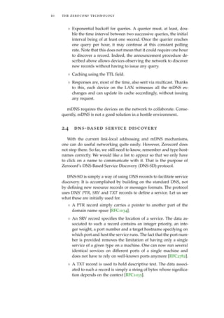 10 the zeroconf technology
◦ Exponential backoff for queries. A querier must, at least, dou-
ble the time interval between two successive queries, the initial
interval being of at least one second. Once the querier reaches
one query per hour, it may continue at this constant polling
rate. Note that this does not mean that it could require one hour
to discover a record. Indeed, the announcement procedure de-
scribed above allows devices observing the network to discover
new records without having to issue any query.
◦ Caching using the TTL ﬁeld.
◦ Responses are, most of the time, also sent via multicast. Thanks
to this, each device on the LAN witnesses all the mDNS ex-
changes and can update its cache accordingly, without issuing
any request.
mDNS requires the devices on the network to collaborate. Conse-
quently, mDNS is not a good solution in a hostile environment.
2.4 dns-based service discovery
With the current link-local addressing and mDNS mechanisms,
one can do useful networking quite easily. However, Zeroconf does
not stop there. So far, we still need to know, remember and type host-
names correctly. We would like a list to appear so that we only have
to click on a name to communicate with it. That is the purpose of
Zeroconf’s DNS-Based Service Discovery (DNS-SD) protocol.
DNS-SD is simply a way of using DNS records to facilitate service
discovery. It is accomplished by building on the standard DNS, not
by deﬁning new resource records or messages formats. The protocol
uses DNS’ PTR, SRV and TXT records to deﬁne a service. Let us see
what these are initially used for.
◦ A PTR record simply carries a pointer to another part of the
domain name space [RFC1034].
◦ An SRV record speciﬁes the location of a service. The data as-
sociated to such a record contains an integer priority, an inte-
ger weight, a port number and a target hostname specifying on
which port and host the service runs. The fact that the port num-
ber is provided removes the limitation of having only a single
service of a given type on a machine. One can now run several
identical services on different ports of a single machine and
does not have to rely on well-known ports anymore [RFC2782].
◦ A TXT record is used to hold descriptive text. The data associ-
ated to such a record is simply a string of bytes whose signiﬁca-
tion depends on the context [RFC1035].
 