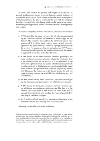 2.4 dns-based service discovery 11
In vanilla SRV records, the priority and weight values are used to
provide applications a means to choose between several instances of
a particular service type. These values will not be important anymore
with Zeroconf since the goal is to present the user with the complete
list of services and to let him choose which one he wants to use, rather
than letting the application choose randomly or based on the priority
and weight.
In order to completely deﬁne a new service, one needs ﬁve records4.
1 - A PTR record for the name _services._dns-sd._udp.<domain> point-
ing to <service>.<domain> to announce a service type on the
domain. The <service> ﬁeld deﬁnes the particular service type
announced. It is of the form _<type>._<prot> which generally
represents the application and transport layer protocols used by
the service. For example, _http._tcp advertises an HTTP server.
The <domain> ﬁeld speciﬁes the subdomain in which the service
is registered. In the case of mDNS, it is local..
2 - A PTR record for the name <service>.<domain> pointing to the
name <instance>.<service>.<domain> where the <instance> ﬁeld
is an arbitrary name for the service. It is not restricted to hy-
phens and alphanumerical characters. DNS hostnames are tradi-
tionally restricted to this because they are intended to be typed
often, but the DNS protocol itself does not impose any restric-
tion. Hence, as the names are to be chosen from a list and not
typed regularly, one can use any UTF-8 encoded string (e.g., 3rd
Floor Printer).
3 - An SRV record for the name <instance>.<service>.<domain> giv-
ing the hostname and port number on which the service runs.
4 - A TXT record for the name <instance>.<service>.<domain> giv-
ing additional information about the service. The data is in the
form of key/value pairs in ASCII code. In order to be able to
separate the pairs from one another, they are all preceded by
their length coded on one byte.
5 - An A and/or AAAA record(s) to translate the hostname given
by the SRV record into an IPv4 and/or IPv6 address.
Browsing can then be performed as follows.
4 Strictly speaking, record number 1 is necessary only for browsers to know all the
service types that are announced on the domain. Browsing of a particular service
type is still possible without this record, but the type will have to be manually en-
tered by the programmer or the user. Similarly, although the record(s) number 5 are
necessary for a service to be used, it could be deﬁned without such records.
 