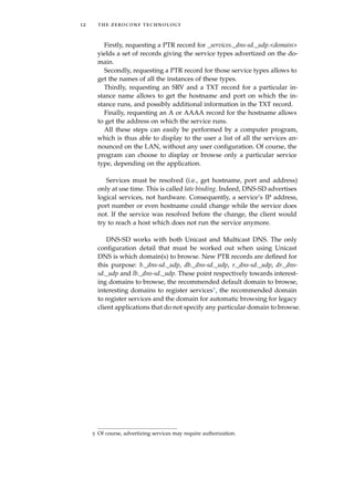 12 the zeroconf technology
Firstly, requesting a PTR record for _services._dns-sd._udp.<domain>
yields a set of records giving the service types advertized on the do-
main.
Secondly, requesting a PTR record for those service types allows to
get the names of all the instances of these types.
Thirdly, requesting an SRV and a TXT record for a particular in-
stance name allows to get the hostname and port on which the in-
stance runs, and possibly additional information in the TXT record.
Finally, requesting an A or AAAA record for the hostname allows
to get the address on which the service runs.
All these steps can easily be performed by a computer program,
which is thus able to display to the user a list of all the services an-
nounced on the LAN, without any user conﬁguration. Of course, the
program can choose to display or browse only a particular service
type, depending on the application.
Services must be resolved (i.e., get hostname, port and address)
only at use time. This is called late binding. Indeed, DNS-SD advertises
logical services, not hardware. Consequently, a service’s IP address,
port number or even hostname could change while the service does
not. If the service was resolved before the change, the client would
try to reach a host which does not run the service anymore.
DNS-SD works with both Unicast and Multicast DNS. The only
conﬁguration detail that must be worked out when using Unicast
DNS is which domain(s) to browse. New PTR records are deﬁned for
this purpose: b._dns-sd._udp, db._dns-sd._udp, r._dns-sd._udp, dr._dns-
sd._udp and lb._dns-sd._udp. These point respectively towards interest-
ing domains to browse, the recommended default domain to browse,
interesting domains to register services5, the recommended domain
to register services and the domain for automatic browsing for legacy
client applications that do not specify any particular domain to browse.
5 Of course, advertizing services may require authorization.
 