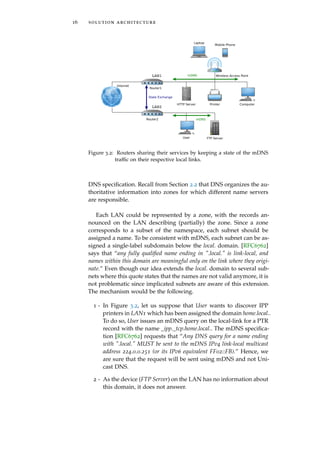 16 solution architecture
Router1
LAN1 Wireless Access Point
Computer
Laptop
Internet
Mobile Phone
PrinterHTTP Server
User
Router2
LAN2
FTP Server
mDNS
State Exchange
mDNS
Figure 3.2: Routers sharing their services by keeping a state of the mDNS
trafﬁc on their respective local links.
DNS speciﬁcation. Recall from Section 2.2 that DNS organizes the au-
thoritative information into zones for which different name servers
are responsible.
Each LAN could be represented by a zone, with the records an-
nounced on the LAN describing (partially) the zone. Since a zone
corresponds to a subset of the namespace, each subnet should be
assigned a name. To be consistent with mDNS, each subnet can be as-
signed a single-label subdomain below the local. domain. [RFC6762]
says that “any fully qualiﬁed name ending in ".local." is link-local, and
names within this domain are meaningful only on the link where they origi-
nate.” Even though our idea extends the local. domain to several sub-
nets where this quote states that the names are not valid anymore, it is
not problematic since implicated subnets are aware of this extension.
The mechanism would be the following.
1 - In Figure 3.2, let us suppose that User wants to discover IPP
printers in LAN1 which has been assigned the domain home.local..
To do so, User issues an mDNS query on the local-link for a PTR
record with the name _ipp._tcp.home.local.. The mDNS speciﬁca-
tion [RFC6762] requests that “Any DNS query for a name ending
with ".local." MUST be sent to the mDNS IPv4 link-local multicast
address 224.0.0.251 (or its IPv6 equivalent FF02::FB).” Hence, we
are sure that the request will be sent using mDNS and not Uni-
cast DNS.
2 - As the device (FTP Server) on the LAN has no information about
this domain, it does not answer.
 