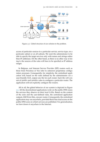 3.2 security and access policies 21
Figure 3.5: Global structure of our solution to the problem.
access of particular sources to a particular service, service type, on a
particular subnet or on all subnets. We want the administrator to be
able to specify the target services only with names and strings rather
than IP addresses. On the other hand, as there is no other way of do-
ing it, the sources of the rules will have to be speciﬁed as IP address
ranges.
In Belgium, real Internet Service Provider (ISP) routers such as
those from Proximus or Voo refer to unknown proprietary conﬁgu-
ration processes. Consequently, for simplicity, the centralized appli-
cation will, based on the rules deﬁned by the administrator via a
user-friendly GUI, output one ﬁle for each router. Each ﬁle will con-
sist of iptables and ip6tables rules to conﬁgure a particular router. The
application will not explicitly conﬁgure the routers.
All in all, the global behavior of our system is depicted in Figure
3.5. All the decentralized applications write on the public DNS zones
the services they observe on their local LANs. Based on the content
of the zone and the user-deﬁned rules, the centralized application
outputs ASCII text ﬁles, one per router. Consequently, the centralized
application may run anywhere, provided that it has read access on the
public DNS zone on which services are published. For generalization,
we have drawn it anywhere in the Internet.
 