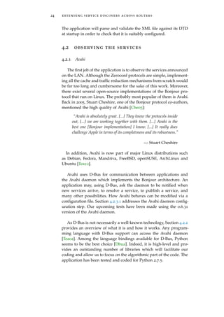 24 extending service discovery across routers
The application will parse and validate the XML ﬁle against its DTD
at startup in order to check that it is suitably conﬁgured.
4.2 observing the services
4.2.1 Avahi
The ﬁrst job of the application is to observe the services announced
on the LAN. Although the Zeroconf protocols are simple, implement-
ing all the cache and trafﬁc reduction mechanisms from scratch would
be far too long and cumbersome for the sake of this work. Moreover,
there exist several open-source implementations of the Bonjour pro-
tocol that run on Linux. The probably most popular of them is Avahi.
Back in 2005, Stuart Cheshire, one of the Bonjour protocol co-authors,
mentioned the high quality of Avahi [Che05]:
“Avahi is absolutely great. [...] They know the protocols inside
out, [...] we are working together with them. [...] Avahi is the
best one [Bonjour implementation] I know. [...] It really does
challenge Apple in terms of its completeness and its robustness.”
— Stuart Cheshire
In addition, Avahi is now part of major Linux distributions such
as Debian, Fedora, Mandriva, FreeBSD, openSUSE, ArchLinux and
Ubuntu [Tea10].
Avahi uses D-Bus for communication between applications and
the Avahi daemon which implements the Bonjour architecture. An
application may, using D-Bus, ask the daemon to be notiﬁed when
new services arrive, to resolve a service, to publish a service, and
many other possibilities. How Avahi behaves can be modiﬁed via a
conﬁguration ﬁle. Section 4.2.3.1 addresses the Avahi daemon conﬁg-
uration step. Our upcoming tests have been made using the 0.6.31
version of the Avahi daemon.
As D-Bus is not necessarily a well-known technology, Section 4.2.2
provides an overview of what it is and how it works. Any program-
ming language with D-Bus support can access the Avahi daemon
[Tea02]. Among the language bindings available for D-Bus, Python
seems to be the best choice [Dbua]. Indeed, it is high-level and pro-
vides an outstanding number of libraries which will facilitate our
coding and allow us to focus on the algorithmic part of the code. The
application has been tested and coded for Python 2.7.5.
 