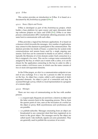4.2 observing the services 25
4.2.2 D-Bus
This section provides an introduction to D-Bus. It is based on a
document by the freedesktop.org project [Dbuc].
4.2.2.1 Buses, Objects and Proxies
D-Bus is developed as part of the freedesktop.org project, which
builds a base platform for open source and open discussion desk-
top software projects on Linux and UNIX [Fre]. D-Bus is an inter-
process communication (IPC) mechanism allowing processes on the
same host to communicate with each other.
D-Bus provides a logical bus between applications. It is based on
a daemon which forwards the messages. Any number of applications
may connect to this daemon to participate to the communication. The
daemon provides two kinds of buses: a system bus for system-wide
communications and session buses used by a single ongoing user
session. Each bus can be connected to thanks to an address, which is
typically the ﬁlename of a Unix-domain socket. Each connection to a
bus is assigned a bus name. This can be a unique name automatically
assigned by the bus, in which case it starts with a colon, or it can be
chosen by the application connecting to the bus in order to offer a
service under a well-known name, in which case the name consists of
two or more dot-separated elements.
In the D-Bus jargon, an object is a communication endpoint at one
end of any exchange. It is a way for a process to offer its services
on the bus. An object has a name, called a path composed of slash-
separated elements. An object is part of a connection and may be
accessed through a proxy, which is a local representation in a program
of a remote object.
4.2.2.2 Messages
There are two ways of communicating on the bus with another
process.
◦ 1:1 request-reply. Requests are sent from a client to an object and
the latter answers back to the requesting process. This is, from
the querier point of view, seen as the invocation of a method on
the object or proxy. Both asynchronous and synchronous calls
are possible.
◦ 1:n publish-subscribe. Messages emanating from an object are
broadcasted to any connected client that have registered an in-
terest in the given object. The messages sent by the object are
called signals. Like methods, signals can carry parameters. They
are generally used to publish the occurence of an event.
 