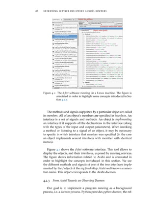 26 extending service discovery across routers
System bus address
Connection well-known name
Object name (path)
Figure 4.1: The d-feet software running on a Linux machine. The ﬁgure is
annotated in order to highlight some concepts introduced in Sec-
tion 4.2.2.
The methods and signals supported by a particular object are called
its members. All of an object’s members are speciﬁed in interfaces. An
interface is a set of signals and methods. An object is implementing
an interface if it supports all the declarations in the interface (along
with the types of the input and output parameters). When invoking
a method or listening to a signal of an object, it may be necessary
to specify in which interface that member was speciﬁed (in the case
an object implements several interfaces with member with identical
names).
Figure 4.1 shows the d-feet software interface. This tool allows to
display the objects, and their interfaces, exposed by running services.
The ﬁgure shows information related to Avahi and is annotated in
order to highlight the concepts introduced in this section. We see
the different methods and signals of one of the two interfaces imple-
mented by the / object of the org.freedesktop.Avahi well-known connec-
tion name. This object corresponds to the Avahi daemon.
4.2.3 From Avahi Towards an Observing Daemon
Our goal is to implement a program running as a background
process, i.e. a daemon process. Python provides python-daemon, the ref-
 