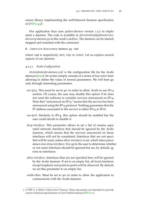4.2 observing the services 27
erence library implementing the well-behaved daemon speciﬁcation
of [PEP3143]3.
Our application thus uses python-daemon version 1.5.7 to imple-
ment a daemon. The code is available in /decentralized/python/service-
discovery-daemon.py in this work’s archive. The daemon can be started,
stopped and restarted with the command
$ ./service-discovery-daemon.py cmd
where cmd is respectively start, stop or restart. Let us explore several
aspects of our daemon.
4.2.3.1 Avahi Conﬁguration
/etc/avahi/avahi-daemon.conf is the conﬁguration ﬁle for the Avahi
daemon [man]. Its syntax simply consists of a series of key=value lines
allowing to deﬁne the value of several parameters. We will here go
only through interesting parameters.
use-ipv4. This must be set to yes in order to allow Avahi to use IPv4
sockets. Of course, the user may disable this option if he does
not want the software to consider services announced on IPv4.
Note that “announced on IPv4” means that the service has been
announced using the IPv4 protocol. Nothing guarantees that the
IP address associated to the service is either IPv4 or IPv6.
use-ipv6. Similarly to IPv4, this option should be enabled but the
user could decide to disable it.
deny-interfaces. This parameter allows to set a list of comma sepa-
rated network interfaces that should be ignored by the Avahi
daemon, which means that the services announced on those
interfaces will not be considered. Interfaces that are not speci-
ﬁed will be used, unless allow-interfaces is set, which takes prece-
dence over deny-interfaces. It is up to the user to determine whether
or not some interfaces should be ignored but we, by default, ig-
nore no interfaces.
allow-interfaces. Interfaces that are not speciﬁed here will be ignored
by the Avahi daemon. If set to an empty list, all local interfaces
except loopback and point-to-point will be observed. By default,
we set this parameter to an empty list.
enable-dbus. Must be set to yes in order to allow the application to
communicate with the Avahi daemon.
3 A PEP is a Python Enhancement Proposal. These documents are intended to provide
concise technical speciﬁcations of new Python features [PEP0001].
 