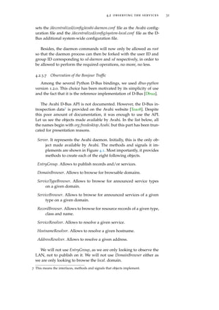 4.2 observing the services 31
sets the /decentralized/conﬁg/avahi-daemon.conf ﬁle as the Avahi conﬁg-
uration ﬁle and the /decentralized/conﬁg/system-local.conf ﬁle as the D-
Bus additional system-wide conﬁguration ﬁle.
Besides, the daemon commands will now only be allowed as root
so that the daemon process can then be forked with the user ID and
group ID corresponding to sd-daemon and sd respectively, in order to
be allowed to perform the required operations, no more, no less.
4.2.3.7 Observation of the Bonjour Trafﬁc
Among the several Python D-Bus bindings, we used dbus-python
version 1.2.0. This choice has been motivated by its simplicity of use
and the fact that it is the reference implementation of D-Bus [Dbua].
The Avahi D-Bus API is not documented. However, the D-Bus in-
trospection data7 is provided on the Avahi website [Tea08]. Despite
this poor amount of documentation, it was enough to use the API.
Let us see the objects made available by Avahi. In the list below, all
the names begin with org.freedesktop.Avahi. but this part has been trun-
cated for presentation reasons.
Server. It represents the Avahi daemon. Initially, this is the only ob-
ject made available by Avahi. The methods and signals it im-
plements are shown in Figure 4.1. Most importantly, it provides
methods to create each of the eight following objects.
EntryGroup. Allows to publish records and/or services.
DomainBrowser. Allows to browse for browsable domains.
ServiceTypeBrowser. Allows to browse for announced service types
on a given domain.
ServiceBrowser. Allows to browse for announced services of a given
type on a given domain.
RecordBrowser. Allows to browse for resource records of a given type,
class and name.
ServiceResolver. Allows to resolve a given service.
HostnameResolver. Allows to resolve a given hostname.
AddressResolver. Allows to resolve a given address.
We will not use EntryGroup, as we are only looking to observe the
LAN, not to publish on it. We will not use DomainBrowser either as
we are only looking to browse the local. domain.
7 This means the interfaces, methods and signals that objects implement.
 