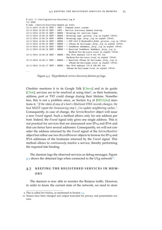 4.3 keeping the registered services in memory 33
$ tail -f /var/log/service-discovery.log &
[1] 6258
$ sudo ./service-discovery-daemon.py start
12-11-2014 13:55:15 CEST - INFO - Command start issued.
12-11-2014 13:55:15 CEST - INFO - Service discovery daemon startup.
12-11-2014 13:55:15 CEST - DEBUG - Browsing for services types.
12-11-2014 13:55:15 CEST - DEBUG - Browsing type _printer._tcp on wlp4s0 (IPv4).
12-11-2014 13:55:15 CEST - DEBUG - Browsing type _http._tcp on wlp4s0 (IPv4).
12-11-2014 13:55:15 CEST - DEBUG - + DCP-1510 @ MacBookPro_BobK._printer._tcp on (IPv4).
12-11-2014 13:55:15 CEST - DEBUG - + iPhone de Guillaume._http._tcp on wlp4s0 (IPv4).
12-11-2014 13:55:15 CEST - DEBUG - + CodeMeter WebAdmin._http._tcp on wlp4s0 (IPv4).
12-11-2014 13:55:16 CEST - DEBUG - = Resolved CodeMeter WebAdmin._http._tcp to
MacBook-Pro-de-Louis.local on wlp4s0 (IPv4).
12-11-2014 13:55:16 CEST - DEBUG - New IPv4 address (10.9.141.79) for
MacBook-Pro-de-Louis.local on wlp4s0 (IPv4).
12-11-2014 13:55:17 CEST - DEBUG - = Resolved iPhone de Guillaume._http._tcp to
iPhone-de-Guillaume.local on wlp4s0 (IPv4).
12-11-2014 13:55:17 CEST - DEBUG - New IPv4 address (10.9.139.93) for
iPhone-de-Guillaume.local on wlp4s0 (IPv4).
...
Figure 4.3: Hypothetical service-discovery-daemon.py logs.
Cheshire mentions it in its Google Talk [Che05] and in its guide
[CS06], services are to be resolved at using time9, as their hostname,
address, port or TXT could change during their lifetime. Nonethe-
less, this is not a problem since, as Section 8.4 of [RFC6762] men-
tions it, “if the rdata of any of a host’s Multicast DNS records changes, the
host MUST repeat the Announcing step [...] to update neighboring caches.”.
Consequently, in case of change, the ServiceResolver object will issue
a new Found signal. Such a method allows only for one address per
host. Indeed, the Found signal only gives one single address. This is
not practical for services that are announced over IPv4 and IPv6 and
that can hence have several addresses. Consequently, we will not con-
sider the address returned by the Found signal of the ServiceResolver
object but rather use two RecordBrowser objects to browse for IPv4 and
IPv6 addresses of the hostname returned by the Found signal. This
method allows to continuously resolve a service, thereby performing
the required late binding.
The daemon logs the observed services as debug messages. Figure
4.3 shows the obtained logs when connected to the ULg network10.
4.3 keeping the registered services in mem-
ory
The daemon is now able to monitor the Bonjour trafﬁc. However,
in order to know the current state of the network, we need to store
9 This is called late binding, as mentioned in Section 2.4.
10 Names have been changed and output truncated for privacy and presentation rea-
sons.
 