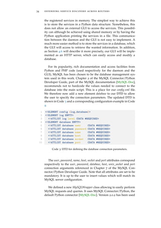 34 extending service discovery across routers
the registered services in memory. The simplest way to achieve this
is to store the services in a Python data structure. Nonetheless, this
does not allow an external GUI to access the services. This possibil-
ity can although be achieved using shared memory or by having the
Python application printing the services in a ﬁle. This communica-
tion between the daemon and the GUI is not easy to implement. A
much more easier method is to store the services in a database, which
the GUI will access to retrieve the wanted information. In addition,
as Section 4.6 will describe it more precisely, our GUI will be imple-
mented as an HTTP server, which can easily access and modify a
database.
For its popularity, rich documentation and access facilities from
Python and PHP code (used respectively for the daemon and the
GUI), MySQL has been chosen to be the database management sys-
tem used in this work. Chapter 2 of the MySQL Connector/Python
Developer Guide, part of the MySQL documentation [MySQL-Doc],
recommends not to hardcode the values needed to connect to the
database into the main script. This is a place for our conﬁg.xml ﬁle.
We therefore now add a new element database to our DTD to allow
the user to specify the connection parameters. The updated DTD is
shown in Code 3 and a corresponding conﬁguration example in Code
4.
1 <!ELEMENT config (log,database)>
2 <!ELEMENT log EMPTY>
3 <!ATTLIST log level CDATA #REQUIRED>
4 <!ELEMENT database EMPTY>
5 <!ATTLIST database user CDATA #REQUIRED>
6 <!ATTLIST database password CDATA #REQUIRED>
7 <!ATTLIST database name CDATA #REQUIRED>
8 <!ATTLIST database host CDATA #REQUIRED>
9 <!ATTLIST database socket CDATA #REQUIRED>
10 <!ATTLIST database port CDATA #REQUIRED>
Code 3: DTD for deﬁning the database connection parameters.
The user, password, name, host, socket and port attributes correspond
respectively to the user, password, database, host, unix_socket and port
connection arguments referenced in Chapter 7 of the MySQL Con-
nector/Python Developer Guide. Note that all attributes are set to be
mandatory. It is up to the user to insert values which will match its
MySQL server conﬁguration.
We deﬁned a new MySQLWrapper class allowing to easily perform
MySQL requests and queries. It uses MySQL Connector/Python, the
default Python connector [MySQL-Doc]. Version 2.0.2 has been used
 