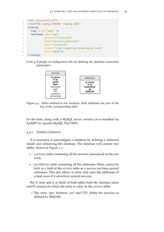 4.3 keeping the registered services in memory 35
1 <?xml version="1.0"?>
2 <!DOCTYPE config SYSTEM "config.dtd">
3 <config>
4 <log level="info" />
5 <database user="amo"
6 password="cisco123"
7 name="service_discovery"
8 host="localhost"
9 socket="/opt/lampp/var/mysql/mysql.sock"
10 port="3306"/>
11 </config>
Code 4: Example of conﬁguration ﬁle for deﬁning the database connection
parameters.
Figure 4.4: Tables deﬁned in our database. Bold attributes are part of the
key of the corresponding table.
for the tests, along with a MySQL server version 5.6.20 installed via
XAMPP (X Apache MySQL Perl PHP).
4.3.1 Database Deﬁnition
It is necessary to preconﬁgure a database by deﬁning a relational
model and initializing the database. The database will contain two
tables, shown in Figure 4.4:
1 - a services table containing all the services announced on the net-
work,
2 - an addresses table containing all the addresses. These cannot be
held as a ﬁeld of the services table as a service can have several
addresses. This also allows to store only once the addresses of
a host, even if it advertizes several services.
The if_name and if_ip ﬁelds of both tables hold the interface name
and IP version on which the entry is valid. In the services table:
◦ The name, type, hostname, port and TXT deﬁne the services as
deﬁned by DNS-SD.
 