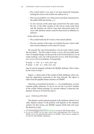 36 extending service discovery across routers
◦ The resolved ﬁeld is true only if we have found the hostname
hosting the service and at least one address for it.
◦ The announced ﬁeld is true if the service has been announced on
the public DNS (see Section 4.5).
◦ As two services of the same type cannot have the same name,
the key of the table consists of the service name (and type)
and the interface on which it has been discovered (since ser-
vices with identical names could be discovered on different in-
terfaces).
In the addresses table:
◦ The ip ﬁeld holds the IP version of the stored address.
◦ The key consists of the entire set of ﬁelds because a host could
have several addresses of the same IP version.
We provide the /decentralized/sql/user_init.sql script which creates
the two tables11. For this script to work, a service_discovery table must
exist. To simplify things, we also provide a /decentralized/sql/root_init.sql
script creating a user amo with password cisco123 with all privileges
on a service_discovery database. Consequently,
$ mysql -u root -p < root_init.sql
$ mysql -u amo -p < user_init.sql
may be used to properly initialize the MySQL database. This is done
by the setup.sh script12.
Figure 4.5 shows part of the content of both databases when run-
ning the application connected to the ULg network. The ﬁgure is
taken from the phpMyAdmin interface of XAMPP.
Note that, as mentioned in Section 3.1.3, for simpliﬁcation, we only
consider public addresses. To do so, we use the is_private() method
of the netaddr Python package. If a private address is observed, the
daemon will act as if it had not seen it.
4.3.2 Coherency of the State
The daemon cannot operate properly if the database content is not
valid. Indeed, actions it will perform will depend on the database
content. For this reason, any MySQL request which fails will cause
the daemon to stop.
11 As recommended by Oracle [MySQL-Doc], we use the InnoDB storage engine.
12 As we use XAMPP for our tests, setup.sh uses /opt/lampp/lampp start to start the
MySQL server and /opt/lampp/bin/mysql to run MySQL. These must be changed to
be valid for other MySQL installations.
 