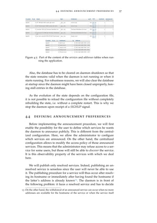 4.4 defining announcement preferences 37
Figure 4.5: Part of the content of the services and addresses tables when run-
ning the application.
Also, the database has to be cleared on daemon shutdown so that
the state remains valid when the daemon is not running or when it
starts running. For robustness reasons, we will also clear the database
at startup since the daemon might have been closed unproperly, leav-
ing stall entries in the database.
As the evolution of the state depends on the conﬁguration ﬁle,
it is not possible to reload the conﬁguration ﬁle without completely
rebuilding the state, i.e. without a complete restart. This is why we
stop the daemon upon receipt of a SIGHUP signal.
4.4 defining announcement preferences
Before implementing the announcement procedure, we will ﬁrst
enable the possibility for the user to deﬁne which services he wants
the daemon to announce publicly. This is different from the central-
ized conﬁguration. Here, we allow the administrator to conﬁgure
which services are announced. On the other hand, the centralized
conﬁguration allows to modify the access policy of those announced
services. This means that the administrator may refuse access to a ser-
vice for some users, but those will still be able to discover the service.
It is this observability property of the services with which we deal
here.
We will publish only resolved services. Indeed, publishing an un-
resolved service is senseless since the user will never be able to use
it. The publishing procedure for a service will thus occur after resolv-
ing its hostname or immediately after having found the hostname if
the latter’s address is already known13. The daemon is in front of
the following problem: it faces a resolved service and has to decide
13 On the other hand, the withdrawal of an announced service can occur when no more
addresses are available for the hostname of the service or when the service itself
 