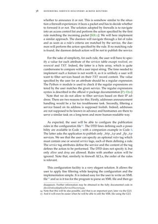 38 extending service discovery across routers
whether to announce it or not. This is somehow similar to the situa-
tion a ﬁrewall experiences: it faces a packet and has to decide whether
to forward it or not. The solution adopted by ﬁrewalls is to navigate
into an access control list and perform the action speciﬁed by the ﬁrst
rule matching the incoming packet [KR13]. We will here implement
a similar approach. The daemon will navigate through a list of rules
and as soon as a rule’s criteria are matched by the service, the dae-
mon will perform the action speciﬁed by the rule. If no matching rule
is found, the daemon default action will be not to publish the service.
For the sake of simplicity, for each rule, the user will have to spec-
ify a value for each attribute of the services table except resolved, an-
nounced and TXT. Indeed, the latter is a byte array, which is quite
cumbersome to compare with a user input string. The time needed to
implement such a feature is not worth it, as it is unlikely a user will
want to ﬁlter services based on their TXT record content. The value
speciﬁed by the user for an attribute should be a regular expression.
The Python re module is used to check if the regular expressions en-
tered by the user matches the given service. The regular expressions
syntax is described in the ofﬁcial re package documentation [Py-Doc].
Note that we do not allow to ﬁlter services based on their IP ad-
dress. There are two reasons for this. Firstly, addresses announcement
handling would be a far too troublesome task. Secondly, ﬁltering a
service based on its address is supposed foolish. Indeed, addresses
are not supposed to be known in advance and hostnames are there to
serve a similar task on a long-term and more human-readable way.
As expected, the user will be able to conﬁgure the publication
rules in the conﬁguration ﬁle14. The DTD lines deﬁning such a possi-
bility are available in Code 5 with a companion example in Code 6.
The latter asks the application to publish only _http._tcp and _ftp._tcp
services. We see that the user can specify an optional rules tag which
must contain one or several service tags, each of them deﬁning a rule.
The service tag attributes deﬁne the service and the content of the tag
deﬁnes the action to be performed. The DTD does not specify it, but
only allow and deny are allowed. Rules with another action will be
ignored. Note that, similarly to ﬁrewall ACLs, the order of the rules
is relevant.
This conﬁguration facility is a very elegant solution. It allows the
user to apply ﬁne ﬁltering while keeping the conﬁguration and the
implementation simple. It is indeed easy for the user to write an XML
ﬁle15 and so is it too for the program to parse an XML ﬁle and then go
disappears. Further information may be obtained in the fully documented code in
/decentralized/python/ServiceDiscovery.py.
14 Note that this will be also possible, and that is an important part, later via the GUI.
15 And it will even be easier when he will be able to edit the XML ﬁle using the GUI.
 