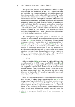 40 extending service discovery across routers
This opcode uses the same sections formats as DNS but changes
the naming and uses of these (see Section 2.2). A DNS UPDATE mes-
sage is divided into ﬁve parts: a header, a zone section, a prerequi-
site section, an update section and an additional section. The header
section has the same role as in a classical DNS message. The zone
section speciﬁes the zone to be updated. The three last sections con-
tain records and respectively specify the prerequisites which must be
satisﬁed, the update to be made if the prerequisites are satisﬁed and
possible additional data. The prerequisite section allows to ask for a
RRset16 to exist (value dependent or not), for a RRset not to exist, for
a name to be in use or for a name not to be in use. The update section
allows to add RRs to an RRset, delete an RRset, delete an RR from an
RRset or delete all RRsets from a name. The update is only performed
by the server if all prerequisites are veriﬁed.
This vanilla protocol exposes the system to corruption and poi-
soning if no precautions are taken to prevent anybody from editing
the zone. [RFC2136] recommends the protocol to be used with an au-
thentication technology such as IPsec or the mechanism deﬁned in
[RFC2137] and which has been obsoleted by [RFC3007]. The latter
proposes to use TSIG or SIG(0) records (simply added to the DNS
message) to authenticate DNS requests. In this way, the server will
be able to identify who wants to edit the zone, and thereupon decide
whether or not to apply the changes, based on security preferences
deﬁned by the administrator of the zone. The two following sections
describe how these security mechanisms actually work.
4.5.1.1 SIG(0)
SIG(0), deﬁned in [RFC2931], is based on DNSsec. DNSsec is the
project launched by the IETF in 1994 to make DNS secure [Tan02].
It is based on public-key cryptography. Every zone has a public/pri-
vate key pair and signs the RRset it sends using its private key. This
signature is sent in a newly deﬁned SIG record. Another new record
type, KEY, allows to store (inter alia) the public key and the algo-
rithm used for signing. The KEY records are supposed to be retrieved
securely (e.g., thanks to IPsec).
SIG(0) provides protection for DNS transactions and requests that
is not provided by DNSsec. Indeed, as mentioned in [RFC2931], the
latter provides “no protection for [...] DNS requests, no protection for mes-
sage headers on requests or responses, [...]”, which is what is required by
dynamic updates. To achieve requests authentication, a SIG(0) record
(similar to SIG) containing the signature of the request using the re-
quester private key is added to the message. The server, using the
16 A RRset is the name given to all the RRs having the same name, class and type
[RFC2136].
 