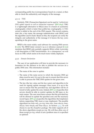 4.5 announcing the registered services on the public domain 41
corresponding public key (correspondance based on a name), is then
able to check the authenticity and integrity of the message.
4.5.1.2 TSIG
Similarly, TSIG (Transaction Signature) can be used to “authenticate
DNS update requests as well as transaction responses” [RFC2845]. TSIG
is a lightweight alternative to SIG(0) since it is based on symmetric
cryptography which is faster than public-key cryptography. A TSIG
record is added at the end of the DNS request. This record contains,
inter alia, a key name, the message authentication code (MAC) and
the algorithm used to hash. Based on this, the recipient can verify the
integrity and authenticity of the message if it knows the key corre-
sponding to the given name.
BIND is the most widely used software for running DNS servers
[Conb]. The BIND latest version’s (9.10.1) reference manual [Cona]
mentions that BIND only partially supports SIG(0) while it provides
a full description of TSIG functionalities. As a consequence, we will
focus on TSIG which seems to be much more widely deployed.
4.5.2 Domain Declaration
The user of our application will have to provide the necessary in-
formation for the daemon to be able to publish the services on a
public DNS zone. This information includes:
◦ The name of the zone to update.
◦ The name of the name server to which the dynamic DNS up-
dates must be sent. It is up to the user to ensure that this server
is able to process the TSIG DNS update for the given zone.
◦ The key (the key value and the key name) and algorithm to be
used for signing update messages. Once more, it is up to the
user to ensure that the provided key and algorithm will be al-
lowed to fully update the zone. Indeed, [RFC3007] speciﬁes that
servers should be able to restrict updates by RR types or do-
main names. The user must hence ensure that the provided key
will be allowed to update the speciﬁed zone and the necessary
record types. [RFC4635] speciﬁes the algorithms that implemen-
tations supporting TSIG must or may implement. The possible
algorithms are hmac-md5, gss-tsig, hmac-sha1, hmac-sha224, hmac-
sha256, hamc-sha384 and hmac-sha512. In Section 4.5.4, we will
choose to use the dnspython package. The latter supports all of
the above algorithms except gss-tsig. We will thus allow any of
these except gss-tsig, which is not a problem since it is speciﬁed
as optional.
 