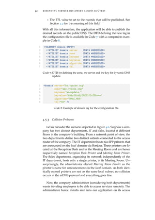 42 extending service discovery across routers
◦ The TTL value to set to the records that will be published. See
Section 2.2 for the meaning of this ﬁeld.
With all this information, the application will be able to publish the
desired records on the public DNS. The DTD deﬁning the new tag in
the conﬁguration ﬁle is available in Code 7 with a companion exam-
ple in Code 8.
1 <!ELEMENT domain EMPTY>
2 <!ATTLIST domain server CDATA #REQUIRED>
3 <!ATTLIST domain zone CDATA #REQUIRED>
4 <!ATTLIST domain keyname CDATA #REQUIRED>
5 <!ATTLIST domain keyvalue CDATA #REQUIRED>
6 <!ATTLIST domain algorithm CDATA #REQUIRED>
7 <!ATTLIST domain ttl CDATA #REQUIRED>
Code 7: DTD for deﬁning the zone, the server and the key for dynamic DNS
update.
1 <domain server="ks.vyncke.org"
2 zone="amo.vyncke.org"
3 keyname="amoupdate."
4 keyvalue="AB4rSfAsFyTRETlKIaTFbv=="
5 algorithm="HMAC_MD5"
6 ttl="60" />
Code 8: Example of domain tag for the conﬁguration ﬁle.
4.5.3 Collision Problems
Let us consider the scenario depicted in Figure 4.6. Suppose a com-
pany has two distinct departments, IT and Sales, located at different
ﬂoors in the company’s building. From a network point of view, the
two departments deﬁne two distinct subnets connected to the access
router of the company. The IT department hosts two IPP printers that
are announced on the local domain via Bonjour. These printers are lo-
cated at the Reception Desk and in the Meeting Room and are hence
respectively named Reception Desk Printer and Meeting Room Printer.
The Sales department, organizing its network independently of the
IT department, hosts only a single printer, in its Meeting Room. Un-
surprisingly, the administrator elected Meeting Room Printer as the
printer’s name for announcement on the local domain. As both iden-
tically named printers are not on the same local subnet, no collision
occurs in the mDNS protocol and everything goes ﬁne.
Now, the company administrator (considering both departments)
wants traveling employees to be able to access services remotely. The
administrator hence installs and runs our application on its access
 