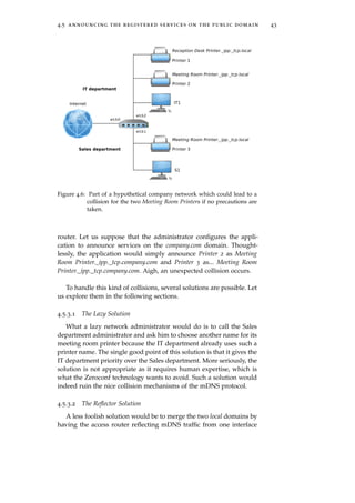4.5 announcing the registered services on the public domain 43
Figure 4.6: Part of a hypothetical company network which could lead to a
collision for the two Meeting Room Printers if no precautions are
taken.
router. Let us suppose that the administrator conﬁgures the appli-
cation to announce services on the company.com domain. Thought-
lessly, the application would simply announce Printer 2 as Meeting
Room Printer._ipp._tcp.company.com and Printer 3 as... Meeting Room
Printer._ipp._tcp.company.com. Aigh, an unexpected collision occurs.
To handle this kind of collisions, several solutions are possible. Let
us explore them in the following sections.
4.5.3.1 The Lazy Solution
What a lazy network administrator would do is to call the Sales
department administrator and ask him to choose another name for its
meeting room printer because the IT department already uses such a
printer name. The single good point of this solution is that it gives the
IT department priority over the Sales department. More seriously, the
solution is not appropriate as it requires human expertise, which is
what the Zeroconf technology wants to avoid. Such a solution would
indeed ruin the nice collision mechanisms of the mDNS protocol.
4.5.3.2 The Reﬂector Solution
A less foolish solution would be to merge the two local domains by
having the access router reﬂecting mDNS trafﬁc from one interface
 