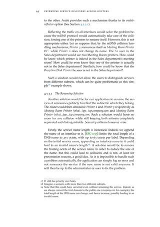 44 extending service discovery across routers
to the other. Avahi provides such a mechanism thanks to its enable-
reﬂector option (See Section 4.2.3.1).
Reﬂecting the trafﬁc on all interfaces would solve the problem be-
cause the mDNS protocol would automatically take care of the colli-
sion, forcing one of the printers to rename itself. However, this is not
appropriate either. Let us suppose that, by the mDNS collision han-
dling mechanisms, Printer 3 announces itself as Meeting Room Printer
#217 while Printer 2 does not change its name. The S1 user in the
Sales department would see two Meeting Room printers. How could
he know which printer is indeed in the Sales department’s meeting
room? How could he even know that one of the printer is actually
not in the Sales department? Similarly, how could he know that the
Reception Desk Printer he sees is not in the Sales department?
Such a solution would not allow the users to distinguish services
from different subnets, which can be quite problematic as this sim-
ple18 example shows.
4.5.3.3 The Renaming Solution
Another solution would be for our application to rename the ser-
vices it announces publicly to reﬂect the subnet to which they belong.
The router could then announce Printer 2 and Printer 3 respectively as
Meeting Room Printer (eth2)._ipp._tcp.company.com and Meeting Room
Printer (eth1)._ipp._tcp.company.com. Such a solution would leave no
room for any collision while still keeping both subnets completely
separated and distinguishable. Several problems however arise.
Firstly, the service name length is increased. Indeed, we append
the name of an interface to it. [RFC1035] limits the total length of a
DNS name to 255 octets, with up to 63 octets per label. Depending
on the initial service name, appending an interface name to it could
lead to an invalid name’s length19. A solution would be to remove
the trailing octets of the service name in order to reduce the size of
the name, but this could lead to collisions and is not, at least for
presentation reasons, a good idea. As it is impossible to handle such
a problem automatically, the application can simply log an error and
not announce the service if the new name is not valid anymore. It
will then be up to the administrator or user to ﬁx the problem.
17 IT still has priority over Sales.
18 Imagine a scenario with more than two different subnets.
19 Note that this could have occurred even without renaming the service. Indeed, as
we always convert the local domain to the public one (company.com for example), the
total length of the DNS name can change, and hence increase, possibly leading to an
invalid name.
 