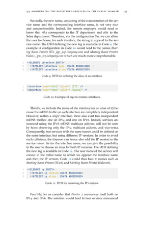 4.5 announcing the registered services on the public domain 45
Secondly, the new name, consisting of the concatenation of the ser-
vice name and the corresponding interface name, is not very nice
and comprehensible. Indeed, the remote employee would need to
know that eth2 corresponds to the IT department and eth1 to the
Sales department. Therefore, via the conﬁguration ﬁle, we can allow
the user to choose, for each interface, the string to append to the ser-
vice name. The DTD deﬁning the new tag is available in Code 9. The
example of conﬁguration in Code 10 would lead to the names Meet-
ing Room Printer (IT)._ipp._tcp.company.com and Meeting Room Printer
(Sales)._ipp._tcp.company.com which are much more comprehensible.
1 <!ELEMENT interface EMPTY>
2 <!ATTLIST interface name CDATA #REQUIRED>
3 <!ATTLIST interface alias CDATA #REQUIRED>
Code 9: DTD for deﬁning the alias of an interface.
1 <interface name="eth2" alias=" (IT)" />
2 <interface name="eth1" alias=" (Sales)" />
Code 10: Example of tags to rename interfaces.
Thirdly, we include the name of the interface (or an alias of it) be-
cause the mDNS trafﬁc on each interface are completely independent.
However, within a single interface, there also exist two independent
mDNS trafﬁcs: one on IPv4 and one on IPv6. Indeed, services an-
nounced using the IPv6 mDNS multicast address will not be seen
by hosts observing only the IPv4 multicast address, and vice-versa.
Consequently, two services with the same names could be deﬁned on
the same interface, but using different IP versions. In order to avoid
such collisions, the daemon can hence also add the IP version to the
service name. As for the interface name, we can give the possibility
to the user to choose an alias for both IP versions. The DTD deﬁning
the new tag is available in Code 11. The new name of the service will
consist in the initial name to which we append the interface name
and then the IP version. Code 12 could thus lead to names such as
Meeting Room Printer [IT:v6] and Meeting Room Printer [Sales:v6].
1 <!ELEMENT ip EMPTY>
2 <!ATTLIST ip version CDATA #REQUIRED>
3 <!ATTLIST ip alias CDATA #REQUIRED>
Code 11: DTD for renaming the IP versions.
Fourthly, let us consider that Printer 2 announces itself both on
IPv4 and IPv6. The solution would lead to two services announced
 