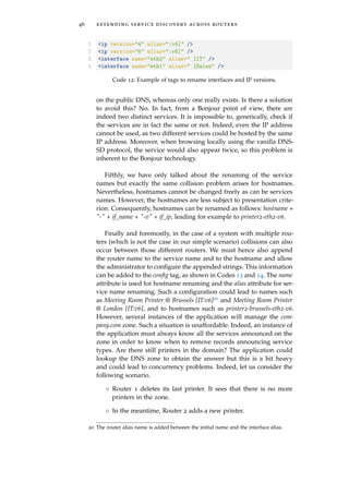46 extending service discovery across routers
1 <ip version="4" alias=":v4]" />
2 <ip version="6" alias=":v6]" />
3 <interface name="eth2" alias=" [IT" />
4 <interface name="eth1" alias=" [Sales" />
Code 12: Example of tags to rename interfaces and IP versions.
on the public DNS, whereas only one really exists. Is there a solution
to avoid this? No. In fact, from a Bonjour point of view, there are
indeed two distinct services. It is impossible to, generically, check if
the services are in fact the same or not. Indeed, even the IP address
cannot be used, as two different services could be hosted by the same
IP address. Moreover, when browsing locally using the vanilla DNS-
SD protocol, the service would also appear twice, so this problem is
inherent to the Bonjour technology.
Fifthly, we have only talked about the renaming of the service
names but exactly the same collision problem arises for hostnames.
Nevertheless, hostnames cannot be changed freely as can be services
names. However, the hostnames are less subject to presentation crite-
rion. Consequently, hostnames can be renamed as follows: hostname +
"-" + if_name + "-v" + if_ip, leading for example to printer2-eth2-v6.
Finally and foremostly, in the case of a system with multiple rou-
ters (which is not the case in our simple scenario) collisions can also
occur between those different routers. We must hence also append
the router name to the service name and to the hostname and allow
the administrator to conﬁgure the appended strings. This information
can be added to the conﬁg tag, as shown in Codes 13 and 14. The name
attribute is used for hostname renaming and the alias attribute for ser-
vice name renaming. Such a conﬁguration could lead to names such
as Meeting Room Printer @ Brussels [IT:v6]20 and Meeting Room Printer
@ London [IT:v6], and to hostnames such as printer2-brussels-eth2-v6.
However, several instances of the application will manage the com-
pany.com zone. Such a situation is unaffordable. Indeed, an instance of
the application must always know all the services announced on the
zone in order to know when to remove records announcing service
types. Are there still printers in the domain? The application could
lookup the DNS zone to obtain the answer but this is a bit heavy
and could lead to concurrency problems. Indeed, let us consider the
following scenario.
◦ Router 1 deletes its last printer. It sees that there is no more
printers in the zone.
◦ In the meantime, Router 2 adds a new printer.
20 The router alias name is added between the initial name and the interface alias.
 