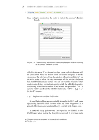 48 extending service discovery across routers
1 <config name="london" alias=" @ London">
Code 15: Tag to mention that the router is part of the company’s London
branch.
Figure 4.7: Our renaming solution as observed by Bonjour Browser running
on Mac OS X Yosemite 10.10.1.
vided for the same IP version or interface name, only the last one will
be considered. Also, we do not check the aliases assigned to the IP
versions or the interfaces. Even though this allows for collisions21 we
do so in order to allow the user to remove all the interface informa-
tion from the announced names. This can for example be useful when
routers only deﬁnes one subnet, case in which the added information
concerning interfaces is useless. If no aliases are provided, " @ " +
if_name will be used for the interface name and " (IPv" + if_ip + ")"
for the IP version.
4.5.4 Implementation of the Publication
Several Python libraries are available to deal with DNS and, more
speciﬁcally, Dynamic DNS. For this work, we chose dnspython22 as it
provided the necessary functionalities in a simple and elegant way.
In order to easily perform the DNS updates, we deﬁned a new
DNSWrapper class hiding the dnspython overhead. It provides meth-
21 The user is however supposed to choose cleverly its aliases.
22 Version 1.12.
 