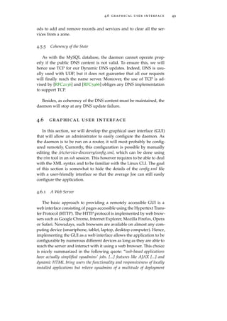 4.6 graphical user interface 49
ods to add and remove records and services and to clear all the ser-
vices from a zone.
4.5.5 Coherency of the State
As with the MySQL database, the daemon cannot operate prop-
erly if the public DNS content is not valid. To ensure this, we will
hence use TCP for our Dynamic DNS updates. Indeed, DNS is usu-
ally used with UDP, but it does not guarantee that all our requests
will ﬁnally reach the name server. Moreover, the use of TCP is ad-
vised by [RFC2136] and [RFC5966] obliges any DNS implementation
to support TCP.
Besides, as coherency of the DNS content must be maintained, the
daemon will stop at any DNS update failure.
4.6 graphical user interface
In this section, we will develop the graphical user interface (GUI)
that will allow an administrator to easily conﬁgure the daemon. As
the daemon is to be run on a router, it will most probably be conﬁg-
ured remotely. Currently, this conﬁguration is possible by manually
editing the /etc/service-discovery/conﬁg.xml, which can be done using
the vim tool in an ssh session. This however requires to be able to deal
with the XML syntax and to be familiar with the Linux CLI. The goal
of this section is somewhat to hide the details of the conﬁg.xml ﬁle
with a user-friendly interface so that the average Joe can still easily
conﬁgure the application.
4.6.1 A Web Server
The basic approach to providing a remotely accessible GUI is a
web interface consisting of pages accessible using the Hypertext Trans-
fer Protocol (HTTP). The HTTP protocol is implemented by web brow-
sers such as Google Chrome, Internet Explorer, Mozilla Firefox, Opera
or Safari. Nowadays, such browsers are available on almost any com-
puting device (smartphone, tablet, laptop, desktop computer). Hence,
implementing the GUI as a web interface allows the application to be
conﬁgurable by numerous different devices as long as they are able to
reach the server and interact with it using a web browser. This choice
is nicely summarized in the following quote: “web-based applications
have actually simpliﬁed sysadmins’ jobs. [...] features like AJAX [...] and
dynamic HTML bring users the functionality and responsiveness of locally
installed applications but relieve sysadmins of a multitude of deployment
 