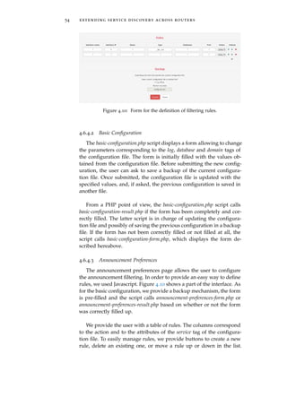 54 extending service discovery across routers
Figure 4.10: Form for the deﬁnition of ﬁltering rules.
4.6.4.2 Basic Conﬁguration
The basic-conﬁguration.php script displays a form allowing to change
the parameters corresponding to the log, database and domain tags of
the conﬁguration ﬁle. The form is initially ﬁlled with the values ob-
tained from the conﬁguration ﬁle. Before submitting the new conﬁg-
uration, the user can ask to save a backup of the current conﬁgura-
tion ﬁle. Once submitted, the conﬁguration ﬁle is updated with the
speciﬁed values, and, if asked, the previous conﬁguration is saved in
another ﬁle.
From a PHP point of view, the basic-conﬁguration.php script calls
basic-conﬁguration-result.php if the form has been completely and cor-
rectly ﬁlled. The latter script is in charge of updating the conﬁgura-
tion ﬁle and possibly of saving the previous conﬁguration in a backup
ﬁle. If the form has not been correctly ﬁlled or not ﬁlled at all, the
script calls basic-conﬁguration-form.php, which displays the form de-
scribed hereabove.
4.6.4.3 Announcement Preferences
The announcement preferences page allows the user to conﬁgure
the announcement ﬁltering. In order to provide an easy way to deﬁne
rules, we used Javascript. Figure 4.10 shows a part of the interface. As
for the basic conﬁguration, we provide a backup mechanism, the form
is pre-ﬁlled and the script calls announcement-preferences-form.php or
announcement-preferences-result.php based on whether or not the form
was correctly ﬁlled up.
We provide the user with a table of rules. The columns correspond
to the action and to the attributes of the service tag of the conﬁgura-
tion ﬁle. To easily manage rules, we provide buttons to create a new
rule, delete an existing one, or move a rule up or down in the list.
 